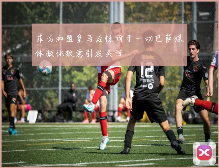 菲戈加盟皇马后惊讶于一切巴萨媒体激化敌意引发关注