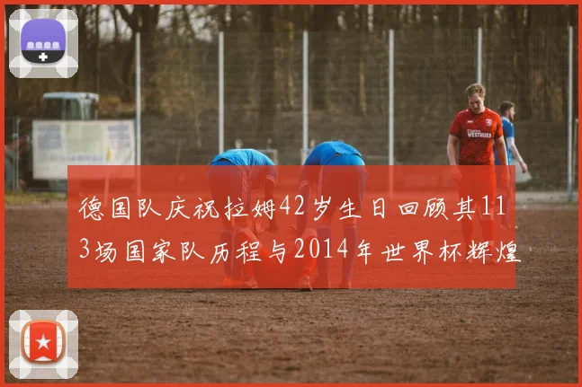 德国队庆祝拉姆42岁生日回顾其113场国家队历程与2014年世界杯辉煌