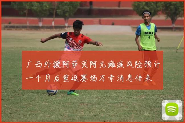 广西外援阿萨莫阿无瘫痪风险预计一个月后重返赛场万幸消息传来