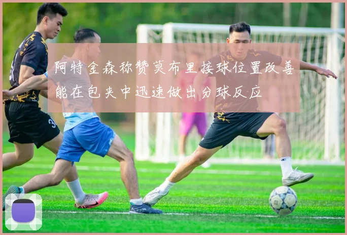 阿特金森称赞莫布里接球位置改善能在包夹中迅速做出分球反应