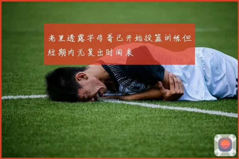 老里透露字母哥已开始投篮训练但短期内无复出时间表