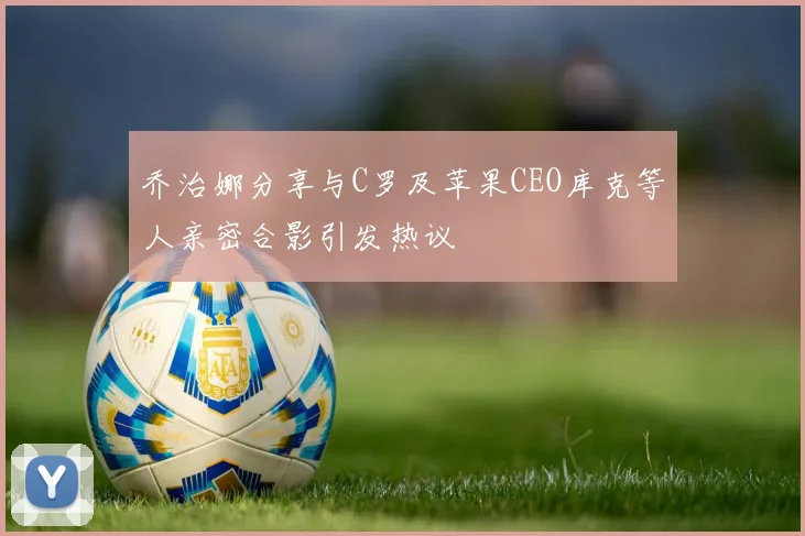 乔治娜分享与C罗及苹果CEO库克等人亲密合影引发热议