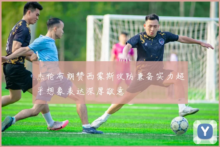 杰伦布朗赞西蒙斯攻防兼备实力超乎想象表达深厚敬意
