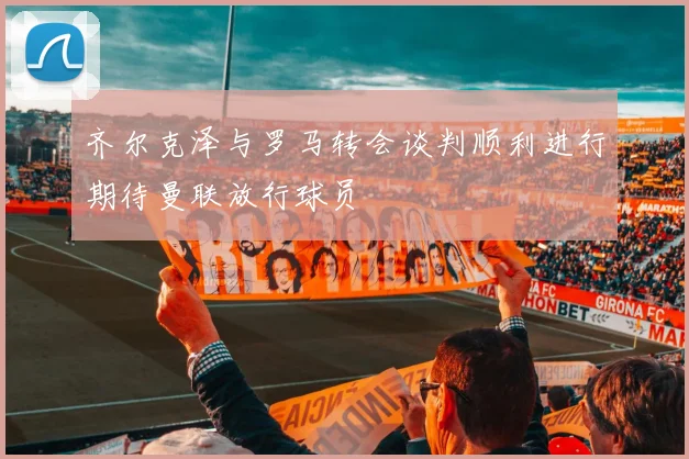 齐尔克泽与罗马转会谈判顺利进行期待曼联放行球员