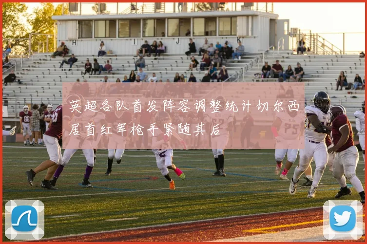 英超各队首发阵容调整统计切尔西居首红军枪手紧随其后