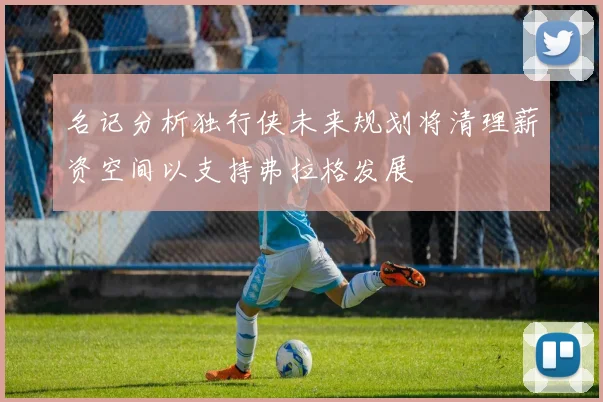 名记分析独行侠未来规划将清理薪资空间以支持弗拉格发展