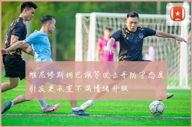 维尼修斯姆巴佩等攻击手防守态度引发更衣室不满情绪升级