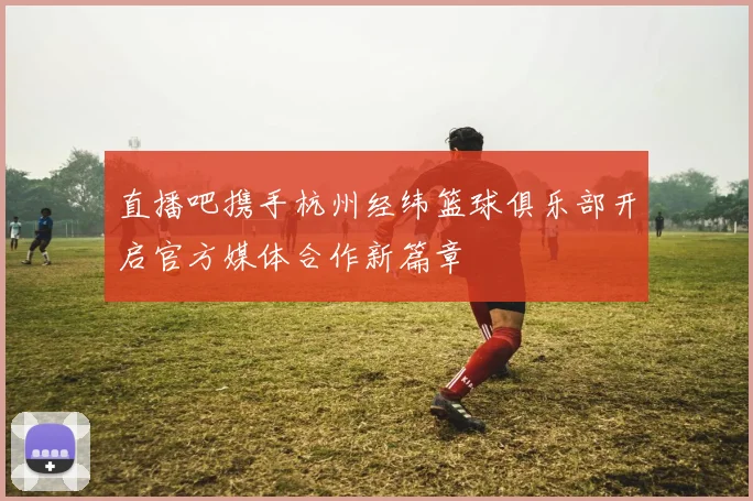直播吧携手杭州经纬篮球俱乐部开启官方媒体合作新篇章