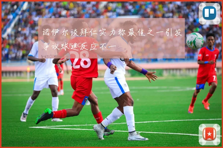 诺伊尔谈拜仁实力称最佳之一引发争议球迷反应不一
