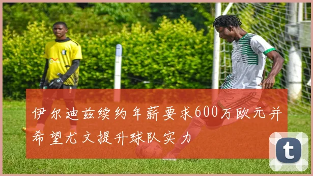 伊尔迪兹续约年薪要求600万欧元并希望尤文提升球队实力