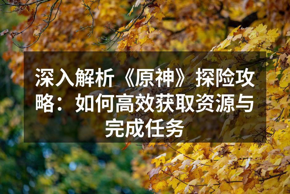 深入解析《原神》探险攻略：如何高效获取资源与完成任务